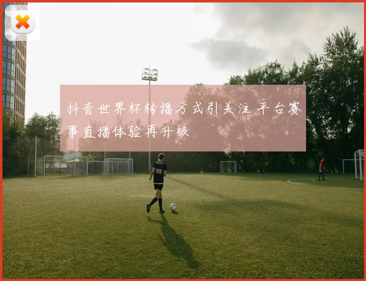 抖音世界杯转播方式引关注 平台赛事直播体验再升级