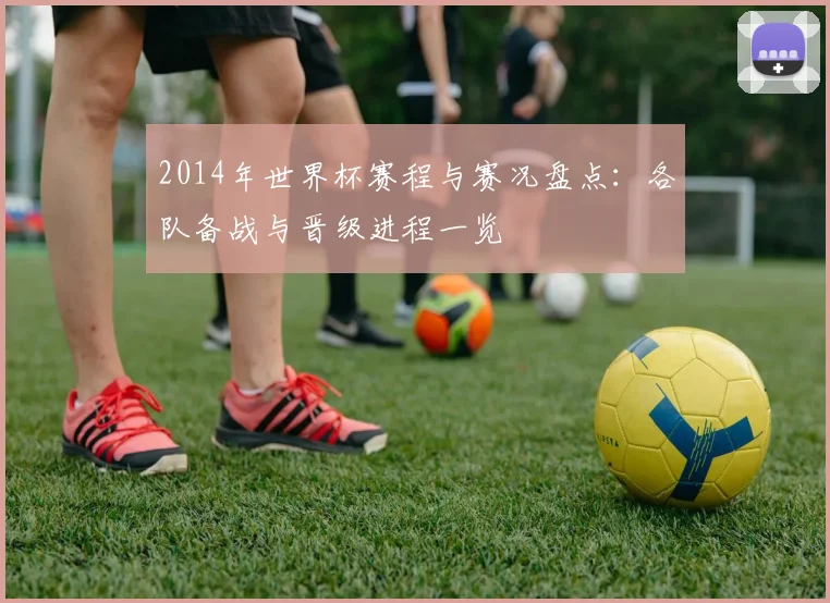 2014年世界杯赛程与赛况盘点：各队备战与晋级进程一览