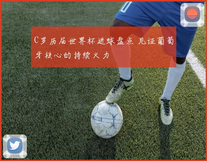 C罗历届世界杯进球盘点 见证葡萄牙核心的持续火力