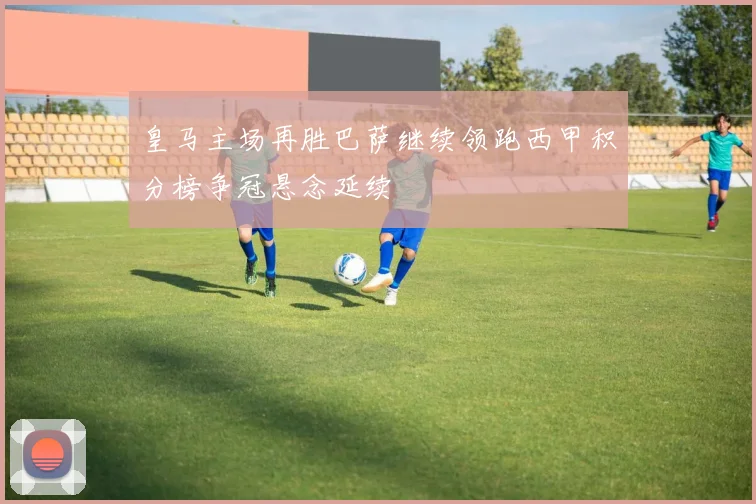皇马主场再胜巴萨继续领跑西甲积分榜争冠悬念延续