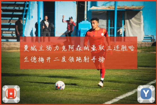 曼城主场力克阿森纳豪取三连胜哈兰德梅开二度领跑射手榜