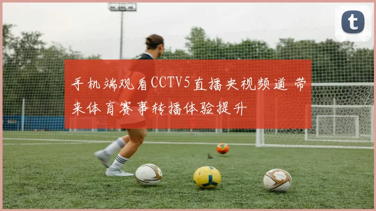 手机端观看CCTV5直播央视频道 带来体育赛事转播体验提升