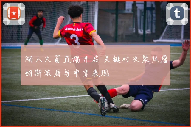 湖人火箭直播开启 关键对决聚焦詹姆斯浓眉与申京表现