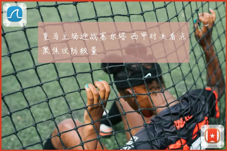 皇马主场迎战塞尔塔 西甲对决看点聚焦攻防较量