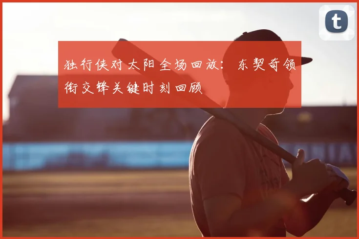 独行侠对太阳全场回放:东契奇领衔交锋关键时刻回顾