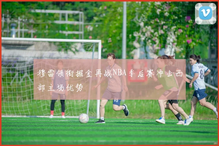 穆雷领衔掘金再战NBA季后赛冲击西部主场优势