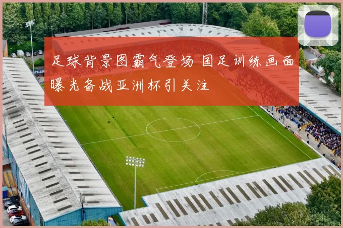 足球背景图霸气登场 国足训练画面曝光备战亚洲杯引关注