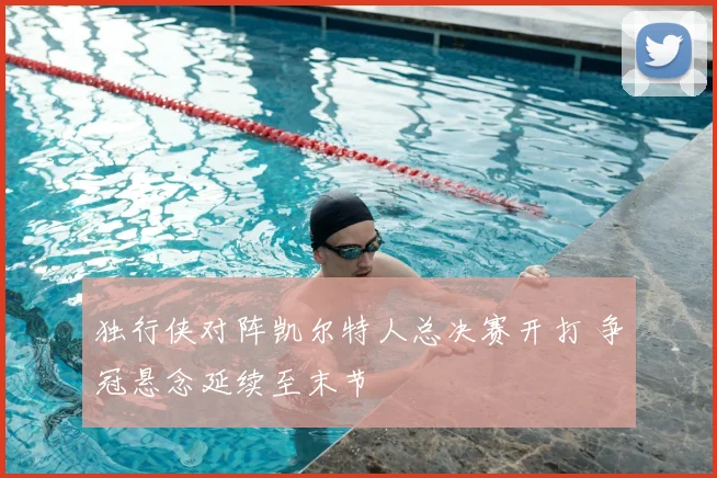 独行侠对阵凯尔特人总决赛开打 争冠悬念延续至末节