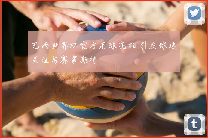 巴西世界杯官方用球亮相 引发球迷关注与赛事期待