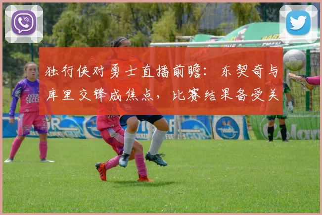 独行侠对勇士直播前瞻：东契奇与库里交锋成焦点，比赛结果备受关注