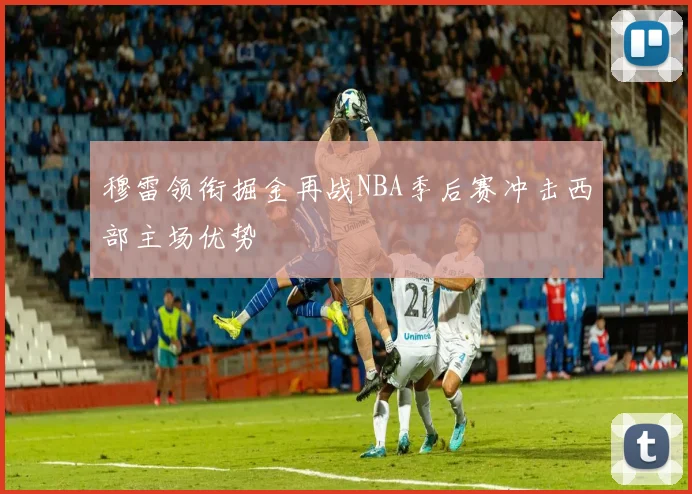 穆雷领衔掘金再战NBA季后赛冲击西部主场优势