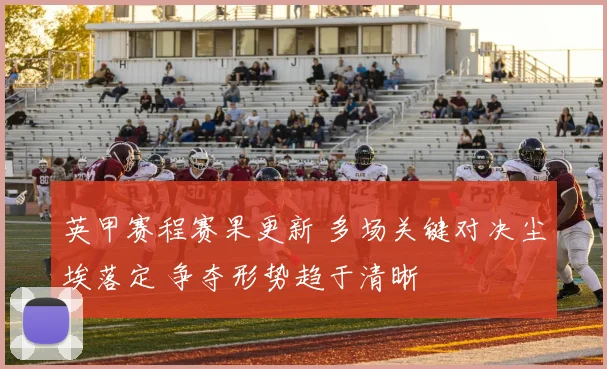 英甲赛程赛果更新 多场关键对决尘埃落定 争夺形势趋于清晰
