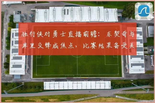 独行侠对勇士直播前瞻：东契奇与库里交锋成焦点，比赛结果备受关注