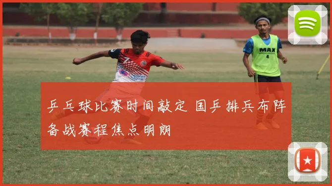 乒乓球比赛时间敲定 国乒排兵布阵备战赛程焦点明朗