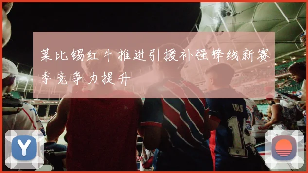莱比锡红牛推进引援补强锋线新赛季竞争力提升